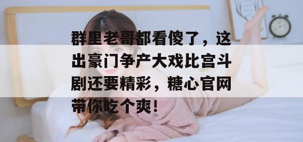 群里老哥都看傻了，这出豪门争产大戏比宫斗剧还要精彩，糖心官网带你吃个爽！