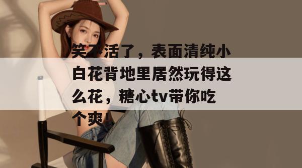 笑不活了，表面清纯小白花背地里居然玩得这么花，糖心tv带你吃个爽！