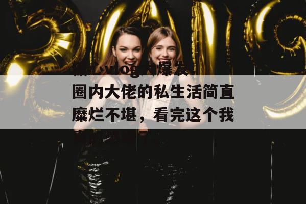糖心vlog大爆发！圈内大佬的私生活简直糜烂不堪，看完这个我真的恐婚了。