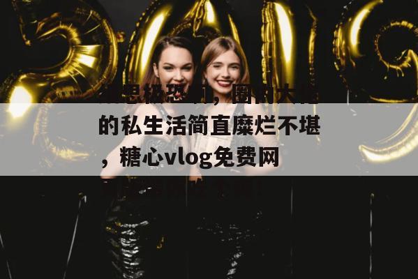 细思极恐啊，圈内大佬的私生活简直糜烂不堪，糖心vlog免费网页版带你吃个爽！