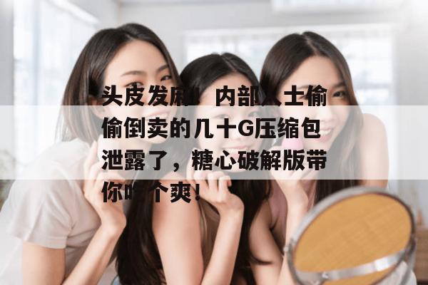 头皮发麻！内部人士偷偷倒卖的几十G压缩包泄露了，糖心破解版带你吃个爽！