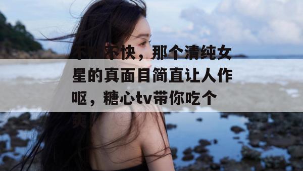 不吐不快，那个清纯女星的真面目简直让人作呕，糖心tv带你吃个爽！