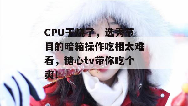 CPU干烧了，选秀节目的暗箱操作吃相太难看，糖心tv带你吃个爽！