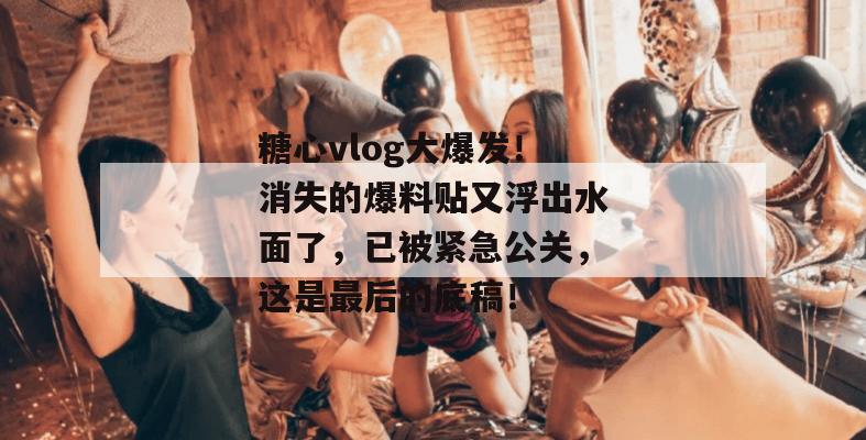 糖心vlog大爆发！消失的爆料贴又浮出水面了，已被紧急公关，这是最后的底稿！