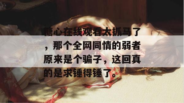 糖心在线观看太抓马了，那个全网同情的弱者原来是个骗子，这回真的是求锤得锤了。