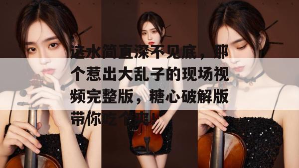 这水简直深不见底，那个惹出大乱子的现场视频完整版，糖心破解版带你吃个爽！