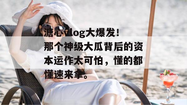 溏心vlog大爆发！那个神级大瓜背后的资本运作太可怕，懂的都懂速来拿。