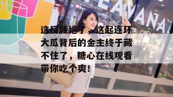 这反转绝了,这起连环大瓜背后的金主终于藏不住了,糖心在线观看带你吃个爽! 这反转绝了,这起连环大瓜背后的金主终于藏不住了,糖心在线观看带你吃个爽!