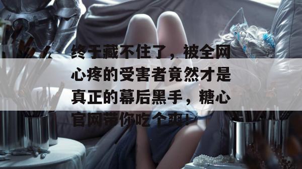 终于藏不住了,被全网心疼的受害者竟然才是真正的幕后黑手,糖心官网带你吃个爽! 终于藏不住了,被全网心疼的受害者竟然才是真正的幕后黑手,糖心官网带你吃个爽!