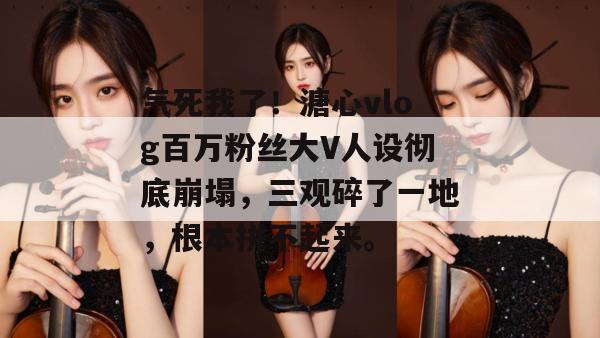 气死我了!溏心vlog百万粉丝大V人设彻底崩塌,三观碎了一地,根本拼不起来。 气死我了!溏心vlog百万粉丝大V人设彻底崩塌,三观碎了一地,根本拼不起来。