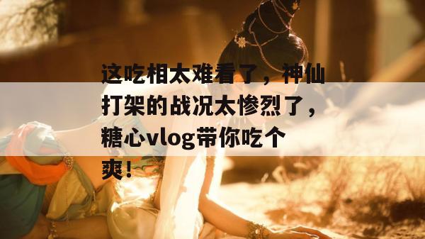 这吃相太难看了，神仙打架的战况太惨烈了，糖心vlog带你吃个爽！
